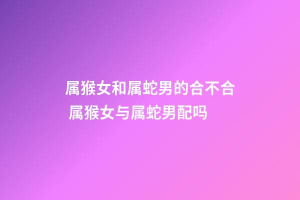 属猴女和属蛇男的合不合 属猴女与属蛇男配吗-第1张-观点-玄机派